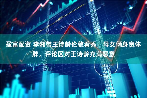 盈富配资 李湘带王诗龄伦敦看秀，母女俩身宽体胖，评论区对王诗龄充满恶意