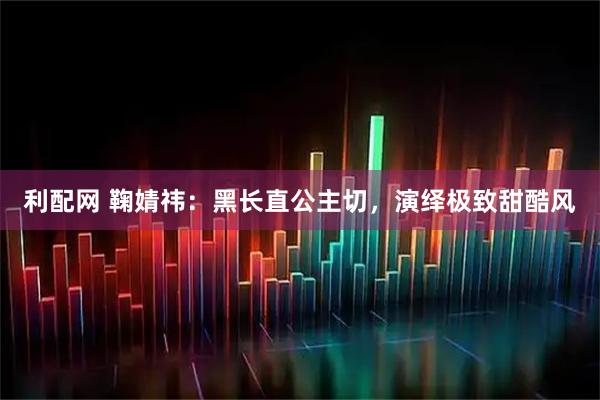 利配网 鞠婧祎：黑长直公主切，演绎极致甜酷风