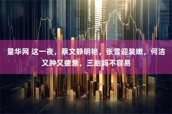 量华网 这一夜，蔡文静明艳，张雪迎装嫩，何洁又肿又疲惫，三胎妈不容易