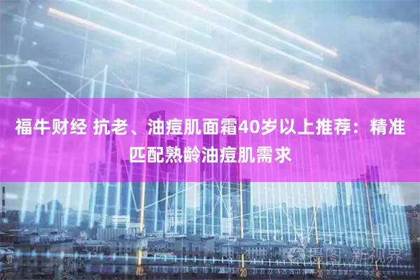 福牛财经 抗老、油痘肌面霜40岁以上推荐：精准匹配熟龄油痘肌需求