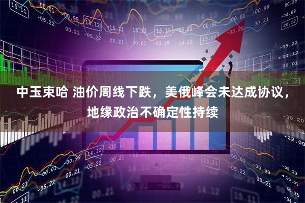 中玉束哈 油价周线下跌，美俄峰会未达成协议，地缘政治不确定性持续