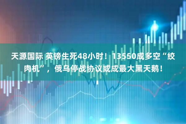 天源国际 英镑生死48小时！13550成多空“绞肉机”，俄乌停战协议或成最大黑天鹅！