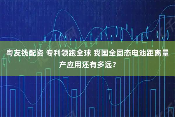 粤友钱配资 专利领跑全球 我国全固态电池距离量产应用还有多远？