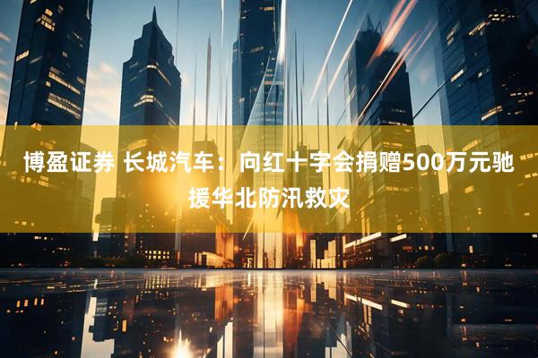博盈证券 长城汽车：向红十字会捐赠500万元驰援华北防汛救灾