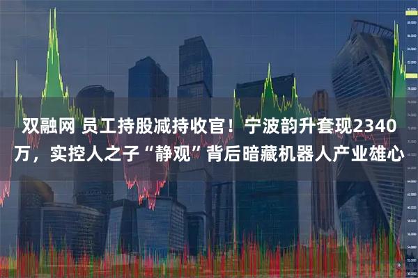 双融网 员工持股减持收官！宁波韵升套现2340万，实控人之子“静观”背后暗藏机器人产业雄心