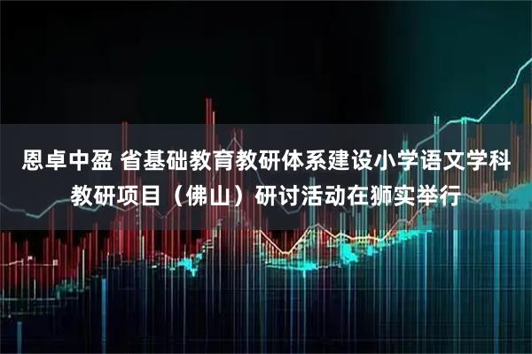 恩卓中盈 省基础教育教研体系建设小学语文学科教研项目（佛山）研讨活动在狮实举行