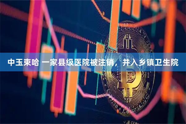 中玉束哈 一家县级医院被注销，并入乡镇卫生院