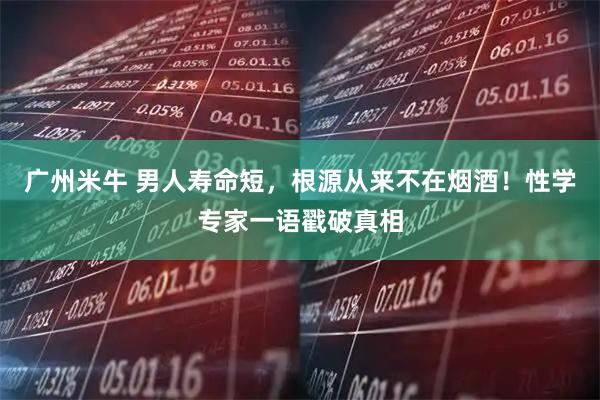 广州米牛 男人寿命短，根源从来不在烟酒！性学专家一语戳破真相