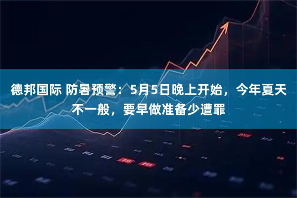 德邦国际 防暑预警：5月5日晚上开始，今年夏天不一般，要早做准备少遭罪