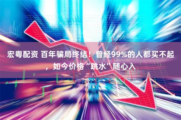 宏粤配资 百年骗局终结！曾经99%的人都买不起，如今价格“跳水”随心入
