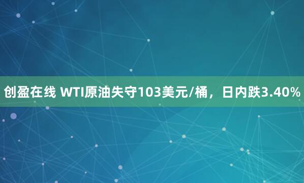 创盈在线 WTI原油失守103美元/桶，日内跌3.40%