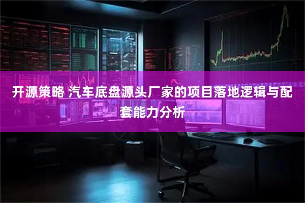 开源策略 汽车底盘源头厂家的项目落地逻辑与配套能力分析
