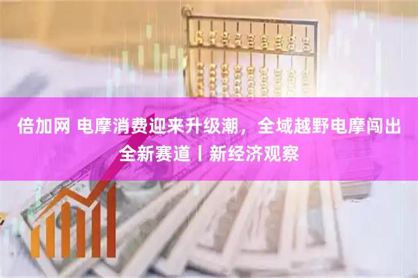 倍加网 电摩消费迎来升级潮，全域越野电摩闯出全新赛道丨新经济观察