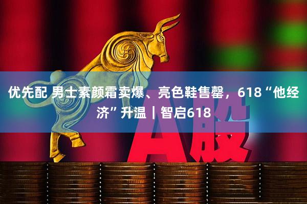 优先配 男士素颜霜卖爆、亮色鞋售罄，618“他经济”升温｜智启618