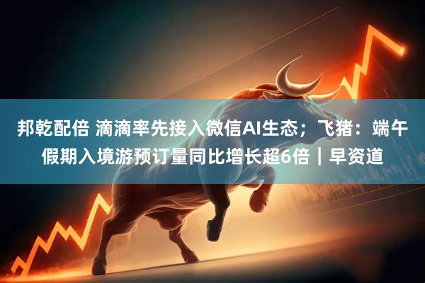 邦乾配倍 滴滴率先接入微信AI生态；飞猪：端午假期入境游预订量同比增长超6倍｜早资道