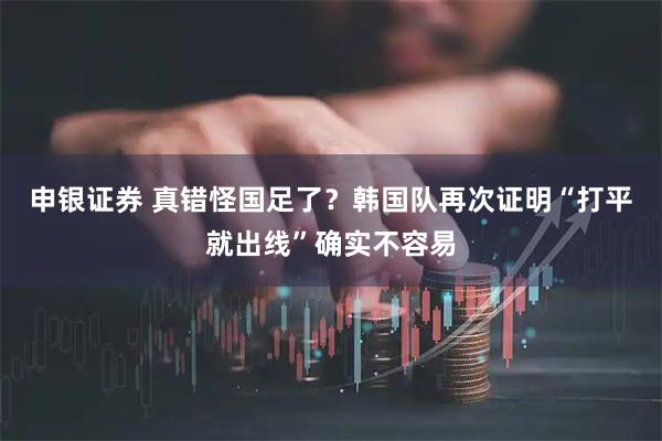 申银证券 真错怪国足了？韩国队再次证明“打平就出线”确实不容易