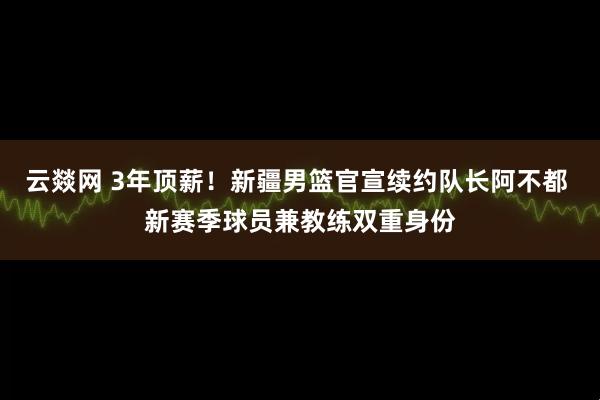 云燚网 3年顶薪！新疆男篮官宣续约队长阿不都 新赛季球员兼教练双重身份