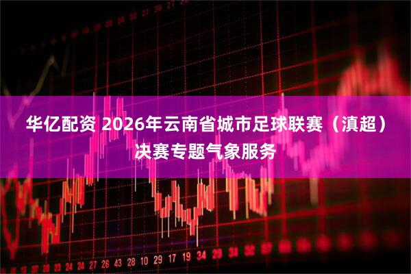 华亿配资 2026年云南省城市足球联赛（滇超）决赛专题气象服务