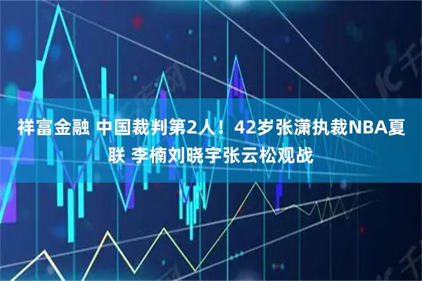 祥富金融 中国裁判第2人！42岁张潇执裁NBA夏联 李楠刘晓宇张云松观战